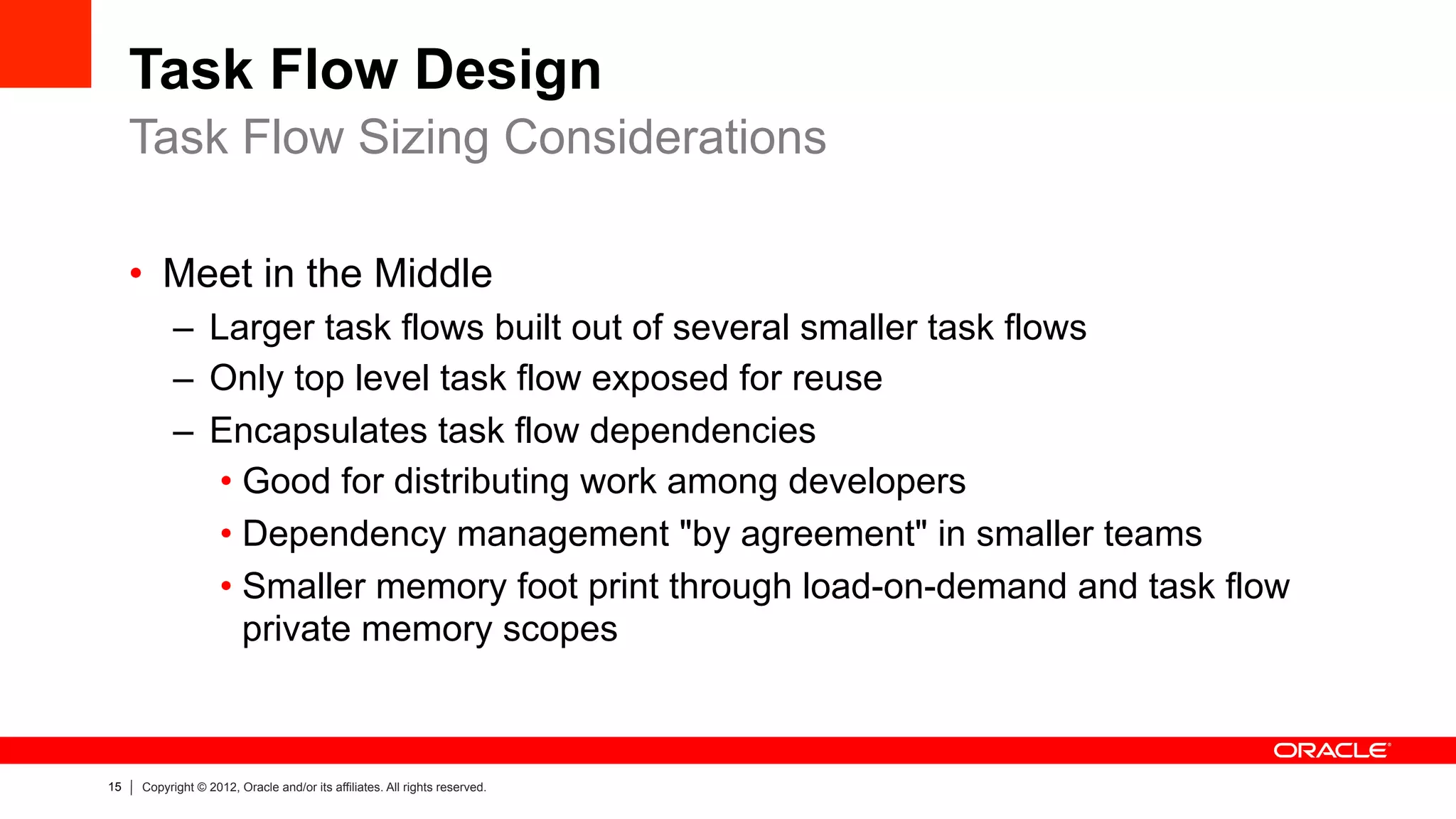 15 Copyright © 2012, Oracle and/or its affiliates. All rights reserved.
Task Flow Design
•  Meet in the Middle
–  Larger task flows built out of several smaller task flows
–  Only top level task flow exposed for reuse
–  Encapsulates task flow dependencies
• Good for distributing work among developers
• Dependency management "by agreement" in smaller teams
• Smaller memory foot print through load-on-demand and task flow
private memory scopes
Task Flow Sizing Considerations
 