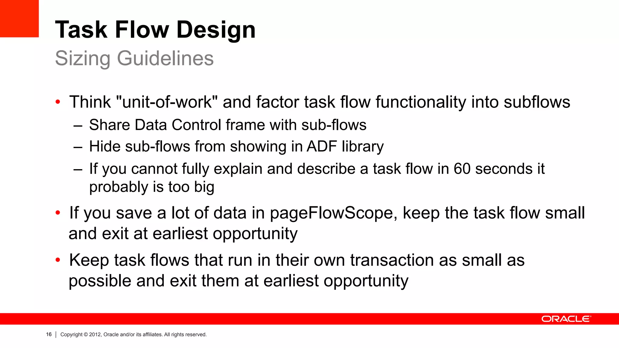16 Copyright © 2012, Oracle and/or its affiliates. All rights reserved.
Task Flow Design
•  Think "unit-of-work" and factor task flow functionality into subflows
–  Share Data Control frame with sub-flows
–  Hide sub-flows from showing in ADF library
–  If you cannot fully explain and describe a task flow in 60 seconds it
probably is too big
•  If you save a lot of data in pageFlowScope, keep the task flow small
and exit at earliest opportunity
•  Keep task flows that run in their own transaction as small as
possible and exit them at earliest opportunity
Sizing Guidelines
 
