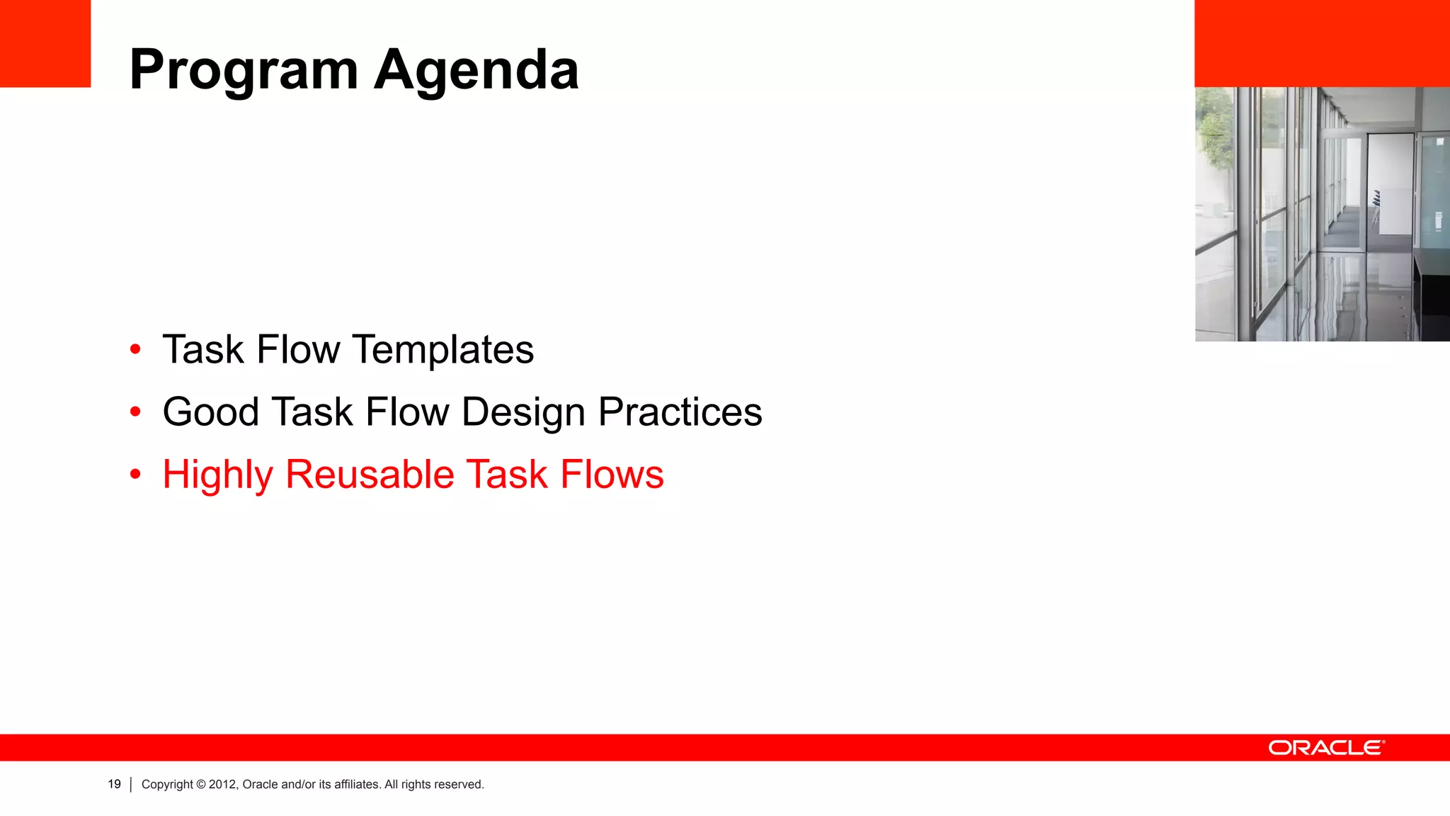 19 Copyright © 2012, Oracle and/or its affiliates. All rights reserved.
Program Agenda
•  Task Flow Templates
•  Good Task Flow Design Practices
•  Highly Reusable Task Flows
 