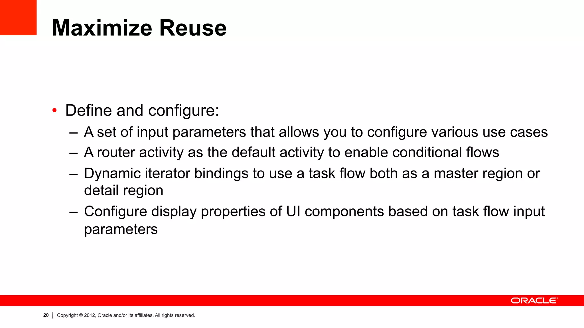 20 Copyright © 2012, Oracle and/or its affiliates. All rights reserved.
Maximize Reuse
•  Define and configure:
–  A set of input parameters that allows you to configure various use cases
–  A router activity as the default activity to enable conditional flows
–  Dynamic iterator bindings to use a task flow both as a master region or
detail region
–  Configure display properties of UI components based on task flow input
parameters
 