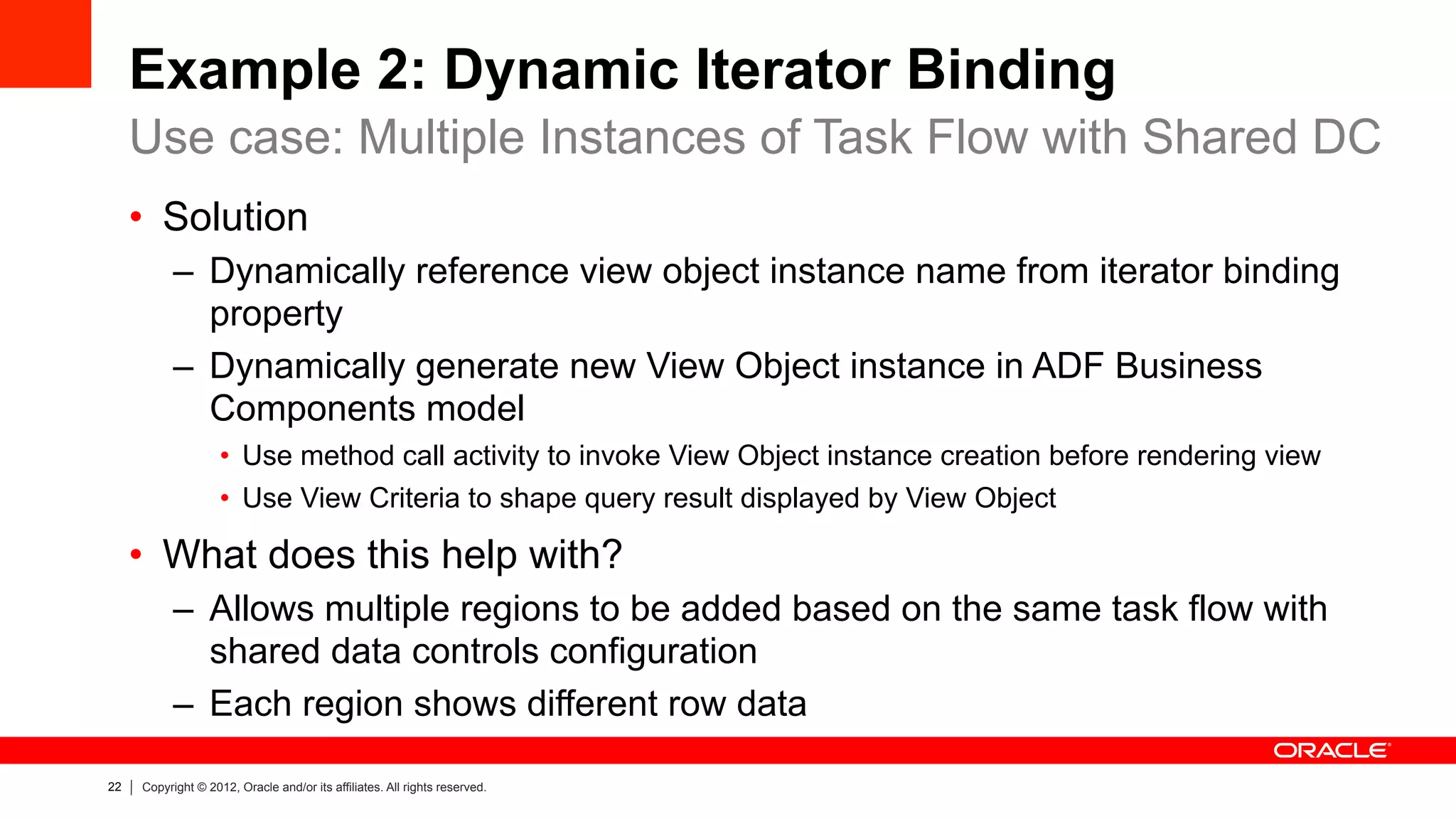 22 Copyright © 2012, Oracle and/or its affiliates. All rights reserved.
Example 2: Dynamic Iterator Binding
•  Solution
–  Dynamically reference view object instance name from iterator binding
property
–  Dynamically generate new View Object instance in ADF Business
Components model
•  Use method call activity to invoke View Object instance creation before rendering view
•  Use View Criteria to shape query result displayed by View Object
•  What does this help with?
–  Allows multiple regions to be added based on the same task flow with
shared data controls configuration
–  Each region shows different row data
Use case: Multiple Instances of Task Flow with Shared DC
 