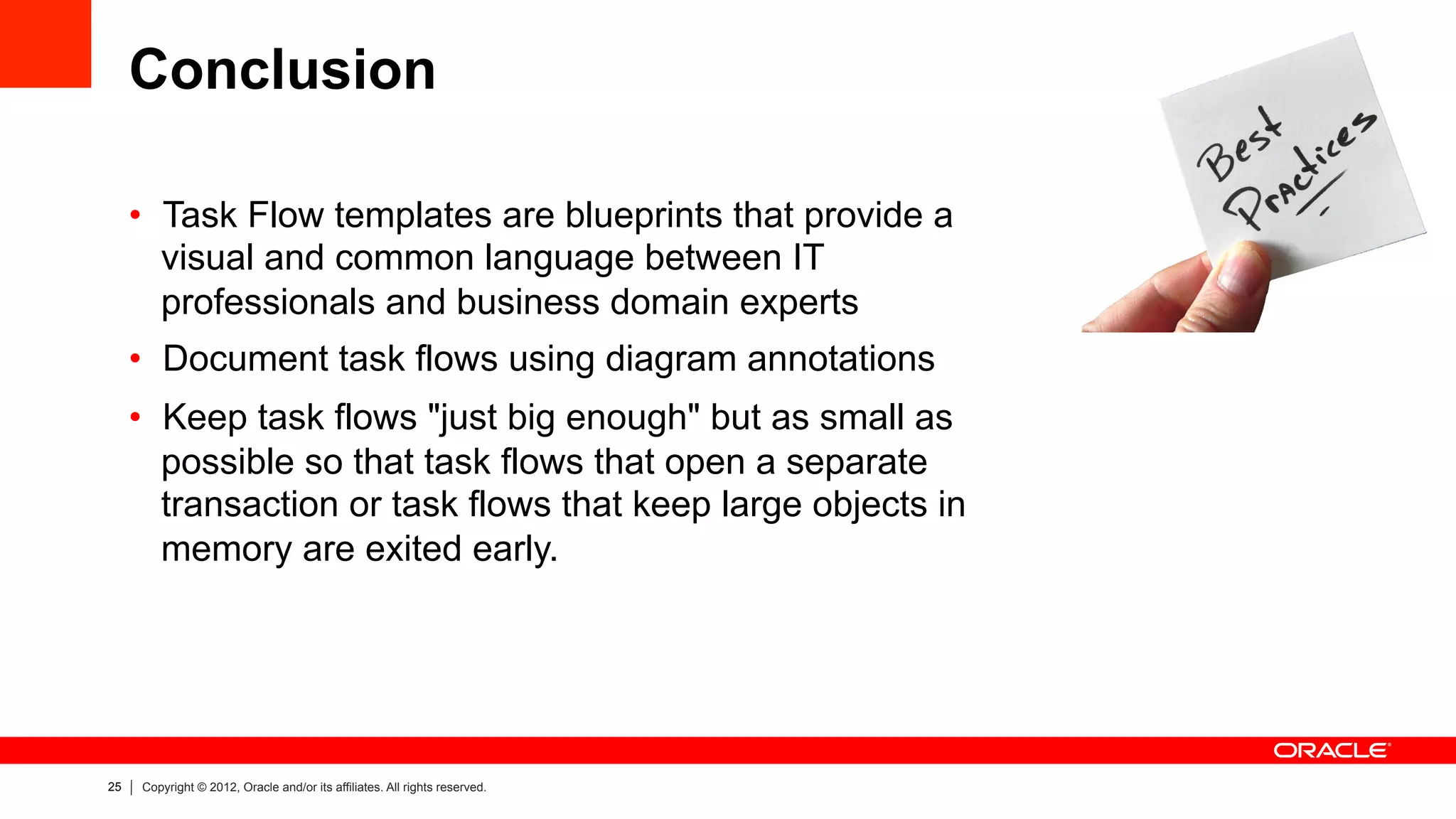 25 Copyright © 2012, Oracle and/or its affiliates. All rights reserved.
Conclusion
•  Task Flow templates are blueprints that provide a
visual and common language between IT
professionals and business domain experts
•  Document task flows using diagram annotations
•  Keep task flows "just big enough" but as small as
possible so that task flows that open a separate
transaction or task flows that keep large objects in
memory are exited early.
 