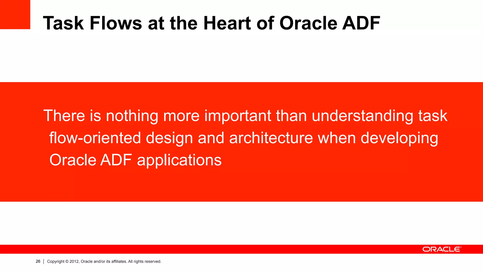 26 Copyright © 2012, Oracle and/or its affiliates. All rights reserved.
Task Flows at the Heart of Oracle ADF
There is nothing more important than understanding task
flow-oriented design and architecture when developing
Oracle ADF applications
 