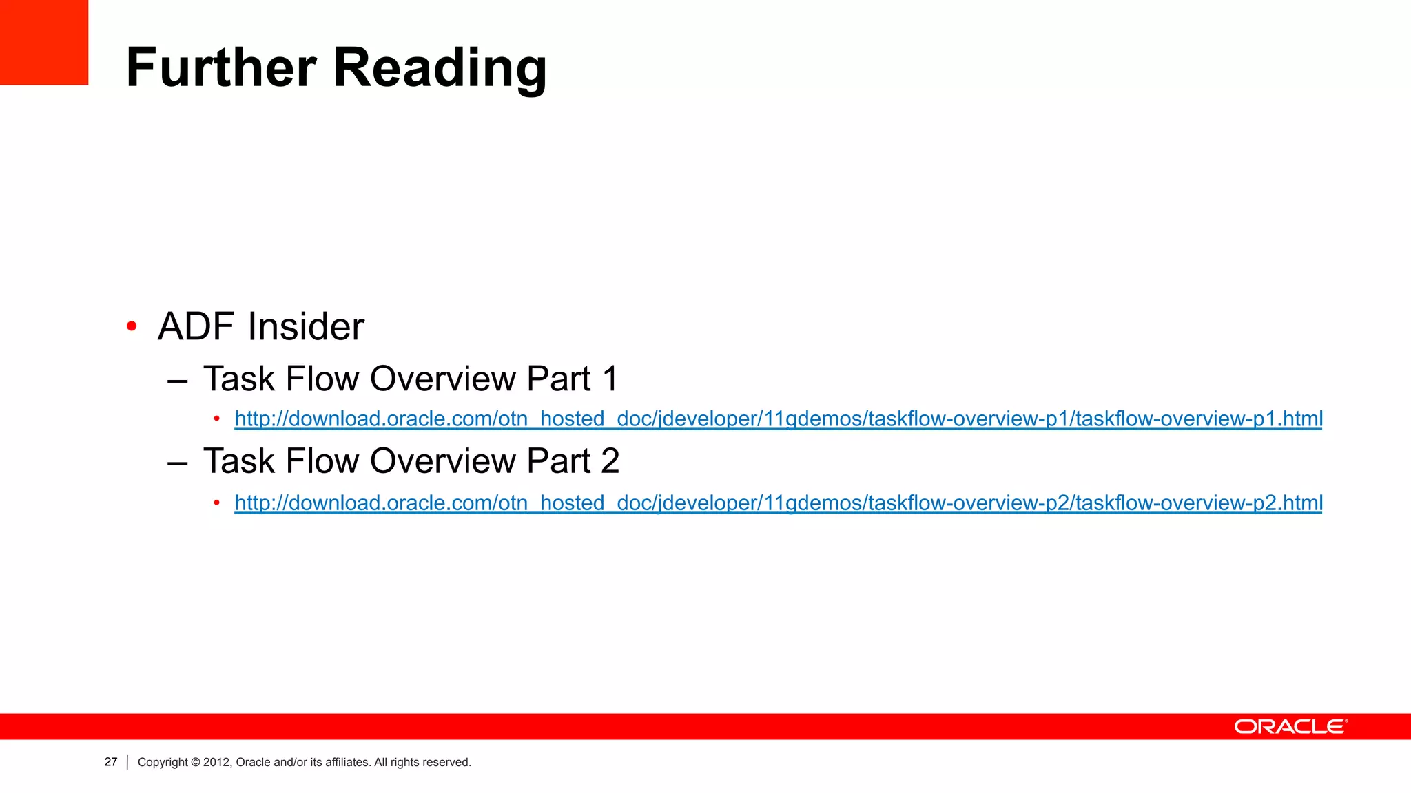 27 Copyright © 2012, Oracle and/or its affiliates. All rights reserved.
Further Reading
•  ADF Insider
–  Task Flow Overview Part 1
•  http://download.oracle.com/otn_hosted_doc/jdeveloper/11gdemos/taskflow-overview-p1/taskflow-overview-p1.html
–  Task Flow Overview Part 2
•  http://download.oracle.com/otn_hosted_doc/jdeveloper/11gdemos/taskflow-overview-p2/taskflow-overview-p2.html
 