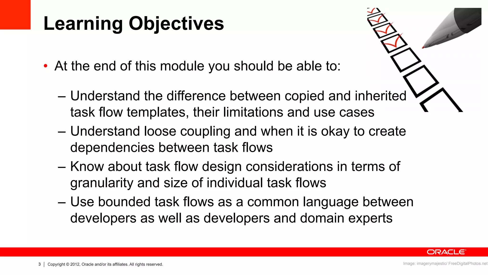 3 Copyright © 2012, Oracle and/or its affiliates. All rights reserved.
Learning Objectives
•  At the end of this module you should be able to:
–  Understand the difference between copied and inherited
task flow templates, their limitations and use cases
–  Understand loose coupling and when it is okay to create
dependencies between task flows
–  Know about task flow design considerations in terms of
granularity and size of individual task flows
–  Use bounded task flows as a common language between
developers as well as developers and domain experts
Image: imagerymajestic/ FreeDigitalPhotos.net
 