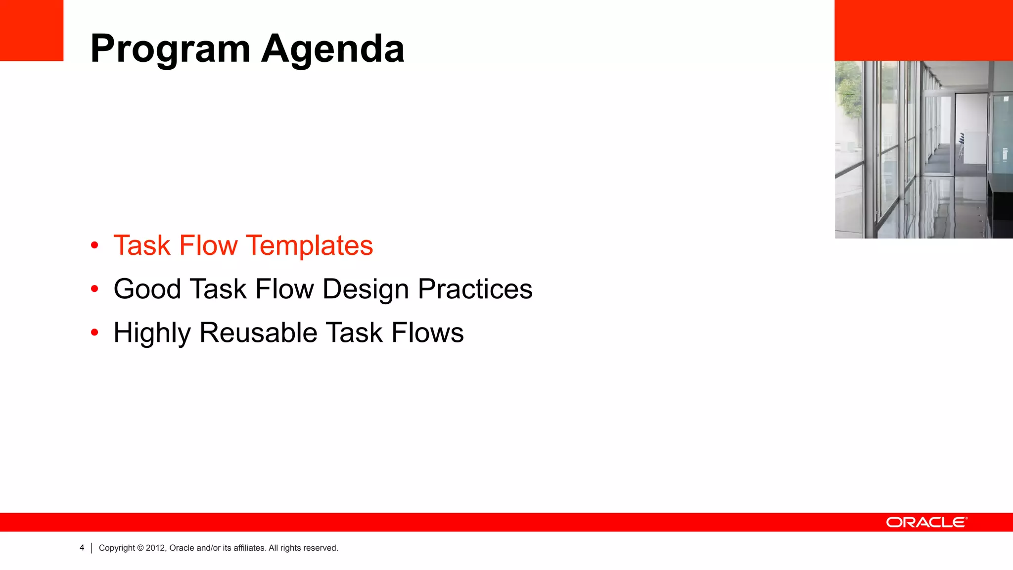 4 Copyright © 2012, Oracle and/or its affiliates. All rights reserved.
Program Agenda
•  Task Flow Templates
•  Good Task Flow Design Practices
•  Highly Reusable Task Flows
 