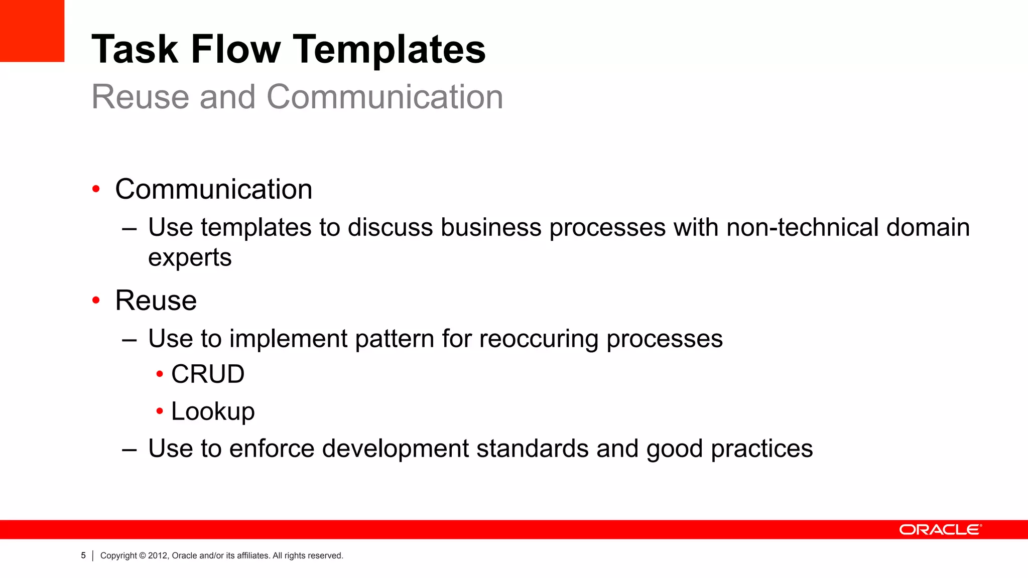 5 Copyright © 2012, Oracle and/or its affiliates. All rights reserved.
Task Flow Templates
•  Communication
–  Use templates to discuss business processes with non-technical domain
experts
•  Reuse
–  Use to implement pattern for reoccuring processes
• CRUD
• Lookup
–  Use to enforce development standards and good practices
Reuse and Communication
 