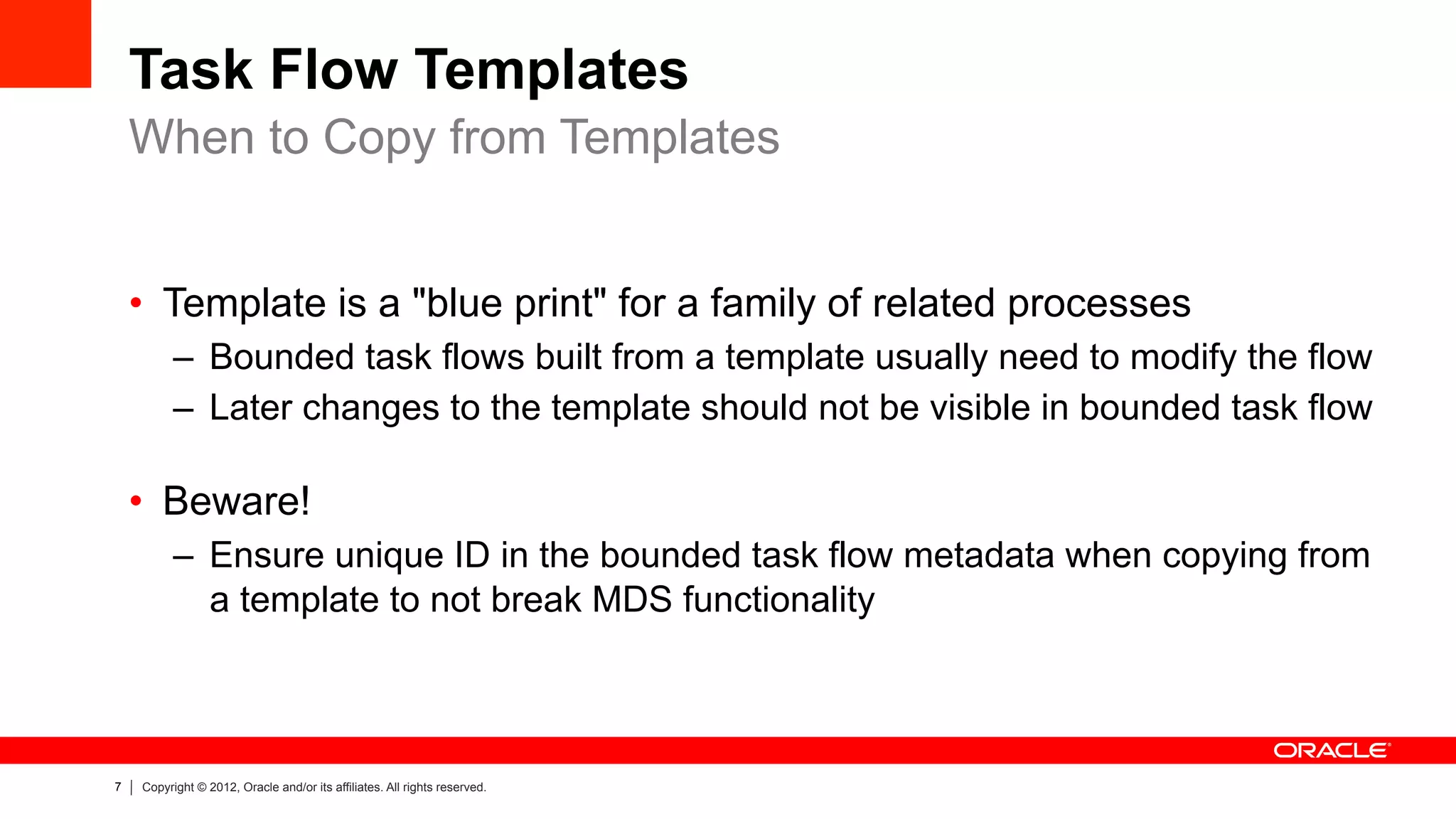 7 Copyright © 2012, Oracle and/or its affiliates. All rights reserved.
Task Flow Templates
•  Template is a "blue print" for a family of related processes
–  Bounded task flows built from a template usually need to modify the flow
–  Later changes to the template should not be visible in bounded task flow
•  Beware!
–  Ensure unique ID in the bounded task flow metadata when copying from
a template to not break MDS functionality
When to Copy from Templates
 