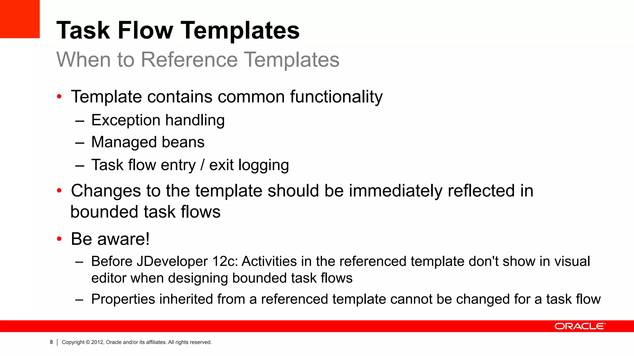 8 Copyright © 2012, Oracle and/or its affiliates. All rights reserved.
Task Flow Templates
•  Template contains common functionality
–  Exception handling
–  Managed beans
–  Task flow entry / exit logging
•  Changes to the template should be immediately reflected in
bounded task flows
•  Be aware!
–  Before JDeveloper 12c: Activities in the referenced template don't show in visual
editor when designing bounded task flows
–  Properties inherited from a referenced template cannot be changed for a task flow
When to Reference Templates
 