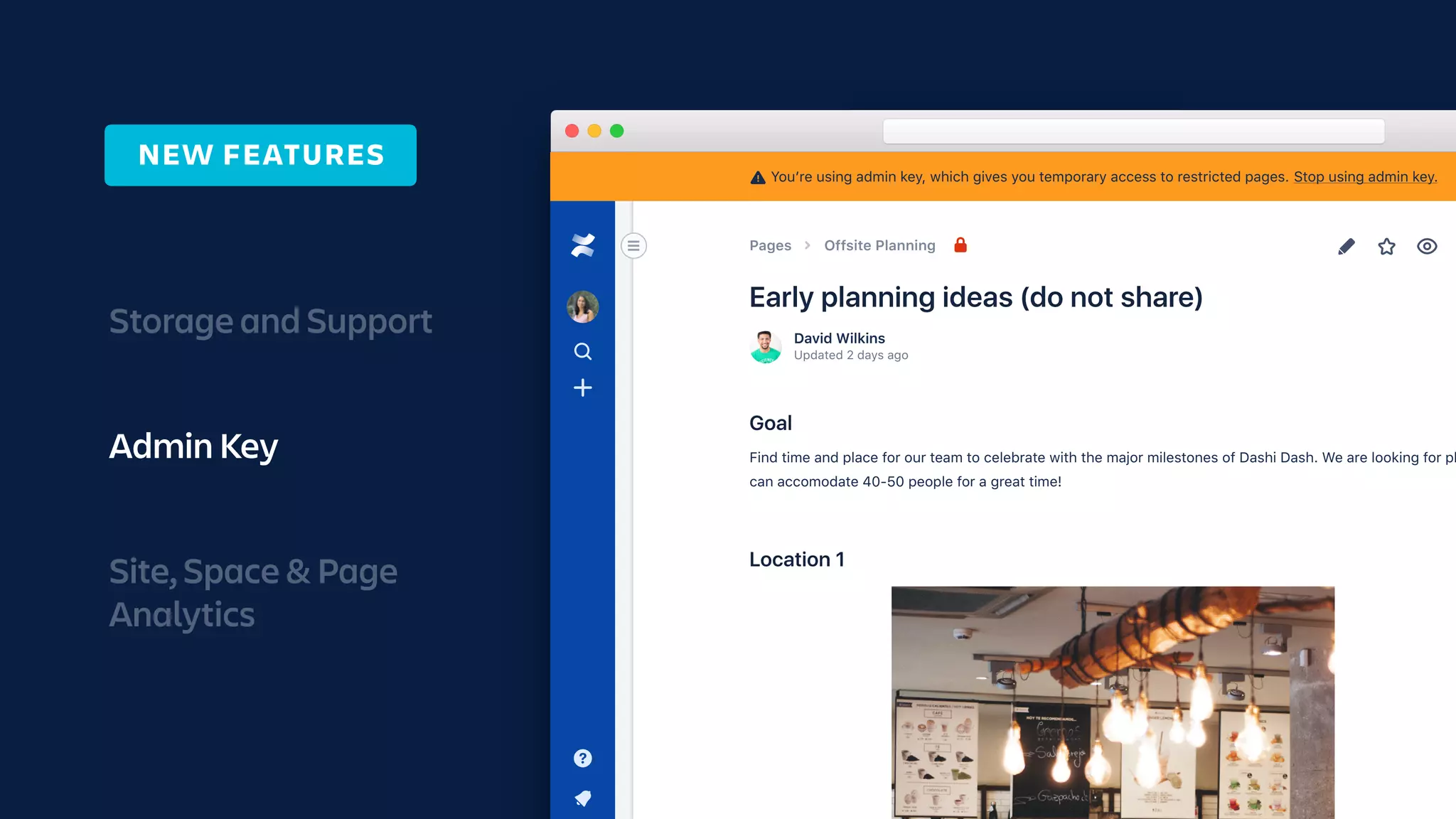 Storage and Support
Admin Key
Site, Space & Page
Analytics
NEW FEATURES
Request access from the author
View now with Admin Key PREMIUM
As a site admin with premium, you can use your admin key to view restricted pages.
We’ll log any restricted pages you view and notify the page authors.
View now • Learn more
Updated 2 days ago
David Wilkins
Pages Offsite Planning
Find time and place for our team to celebrate with the major milestones of Dashi Dash. We are looking for pl
can accomodate 40-50 people for a great time!
You’re using admin key, which gives you temporary access to restricted pages. Stop using admin key.!
 