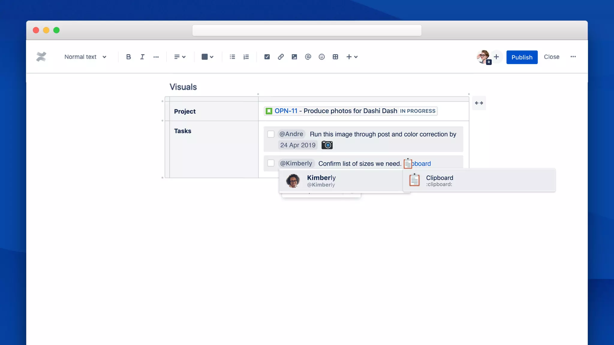 Priority
MEDIU
HIGH
LOW
R
/action
OPN-11 - Produce photos for Dashi Dash IN PROGRESS
@Andre Run this image through post and color correction by
24 Apr 2019
@Kimber
@Kimberly
Kimberly
@Kimberly Conﬁrm list of sizes we need. :clipboard
 