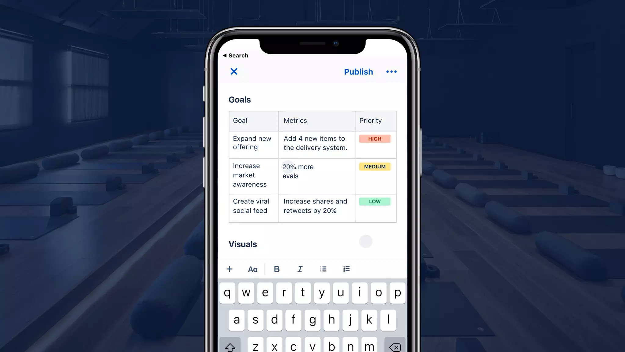 Goal Metrics Priority
Add 4 new items to
the delivery system.
15% more sign ups
Increase shares and
retweets by 20%
Expand new
offering
Increase
market
awareness
Create viral
social feed
HIGH
MEDIUM
LOW
20% more
evals
 