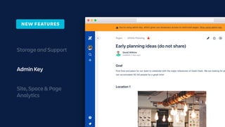 Storage and Support
Admin Key
Site, Space & Page
Analytics
NEW FEATURES
Request access from the author
View now with Admin Key PREMIUM
As a site admin with premium, you can use your admin key to view restricted pages.
We’ll log any restricted pages you view and notify the page authors.
View now • Learn more
Updated 2 days ago
David Wilkins
Pages Offsite Planning
Find time and place for our team to celebrate with the major milestones of Dashi Dash. We are looking for pl
can accomodate 40-50 people for a great time!
You’re using admin key, which gives you temporary access to restricted pages. Stop using admin key.!
 