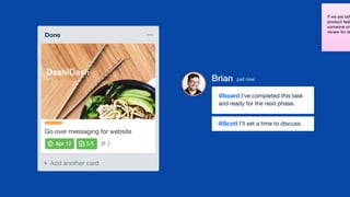 If we are talk
product feat
someone on
review for re
Add another card
Done
AB22/5
Go over messaging for website
DashiDash
Brian just now
@board I’ve completed this task
and ready for the next phase.
@Scott I’ll set a time to discuss.
 