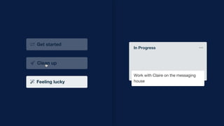 Add another card
To-do
Prepare for team meeting
Publish and share project write up
with the company
Connect with Nirali to set up a cross
functional retro for the video project
with agency
Work with Claire on the messaging
house
Add another card
In Progress
Work with Claire on the messaging
house
 