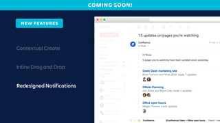 Contextual Create
Inline Drag and Drop
Redesigned Notifications
Mac 3m
Conﬂuence [Conﬂuence] Open > Dashi Dashi > Dashi Dash market
Conﬂuence [Conﬂuence] Open > Dashi Dashi > Dashi Dash market
Conﬂuence [Conﬂuence] Open > Dashi Dashi > Dashi Dash market
Conﬂuence [Conﬂuence] Open > Dashi Dashi > Dashi Dash market
Conﬂuence [Conﬂuence] Open > Oﬀsite Planning There’s 1 new ed
Conﬂuence [Conﬂuence] Open > Oﬀsite Planning There’s 1 new ed
Conﬂuence [Conﬂuence] Open > Oﬀsite Planning There’s 1 new ed
Conﬂuence [Conﬂuence] Open > Oﬃce open hours There’s 1 new
Conﬂuence [Conﬂuence] Open > Oﬃce open hours There’s 1 new
Conﬂuence [Conﬂuence] Open > Oﬀsite Planning There’s 1 new ed
Conﬂuence [Conﬂuence] Open > Dashi Dashi > Dashi Dash market
Conﬂuence [Conﬂuence] Open > Dashi Dashi > Dashi Dash market
Conﬂuence [Conﬂuence] Open > Dashi Dashi > Dashi Dash market
Hi Rose, 5 pages
NEW FEATURES
Dude, this is a sick idea!
Mac 3m
Hi Rose,
5 pages you’re watching have been updated since yesterday.
Dashi Dash marketing site
Offsite Planning
Office open hours
Fri, Apr 5, 3
Brian Cervino and Nirali Shah made 7 updates
Jen Shaw and Brent Clay made 5 updates
Megan Powers made updates
Rose
COMING SOON!
 