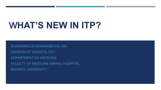 WHAT’S NEW IN ITP?
BUNDARIKA SUWANAWIBOON, MD.
DIVISION OF HEMATOLOGY
DEPARTMENT OF MEDICINE
FACULTY OF MEDICINE SIRIRAJ HOSPITAL
MAHIDOL UNIVERSITY
 