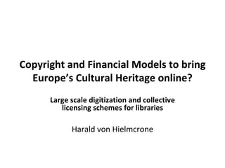 Copyright and Financial Models to bring Europe’s Cultural Heritage online? Large scale digitization and collective licensing schemes for libraries Harald von Hielmcrone 
