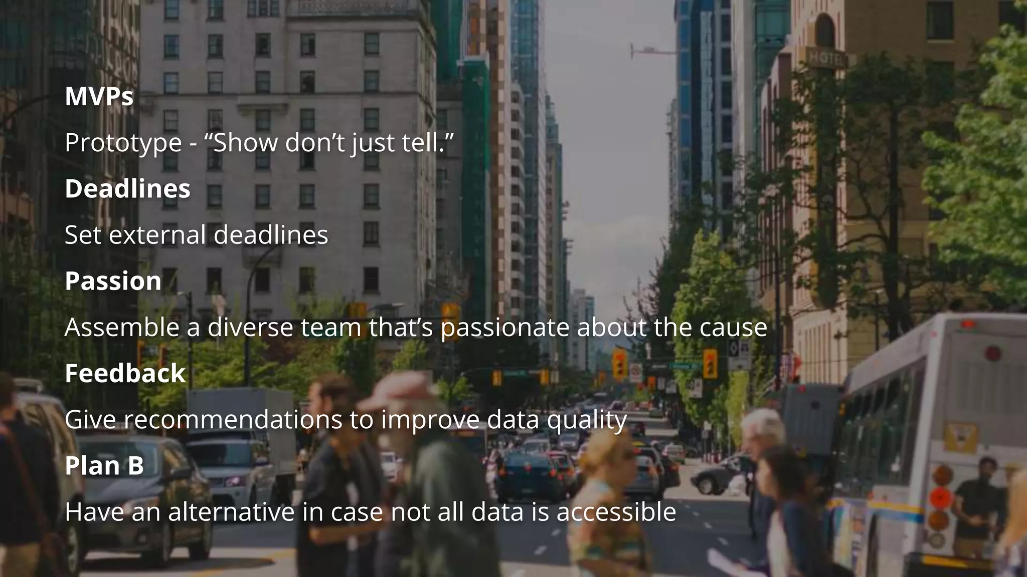 MVPs
Prototype - “Show don’t just tell.”
Deadlines
Set external deadlines
Passion
Assemble a diverse team that’s passionate about the cause
Feedback
Give recommendations to improve data quality
Plan B
Have an alternative in case not all data is accessible
 