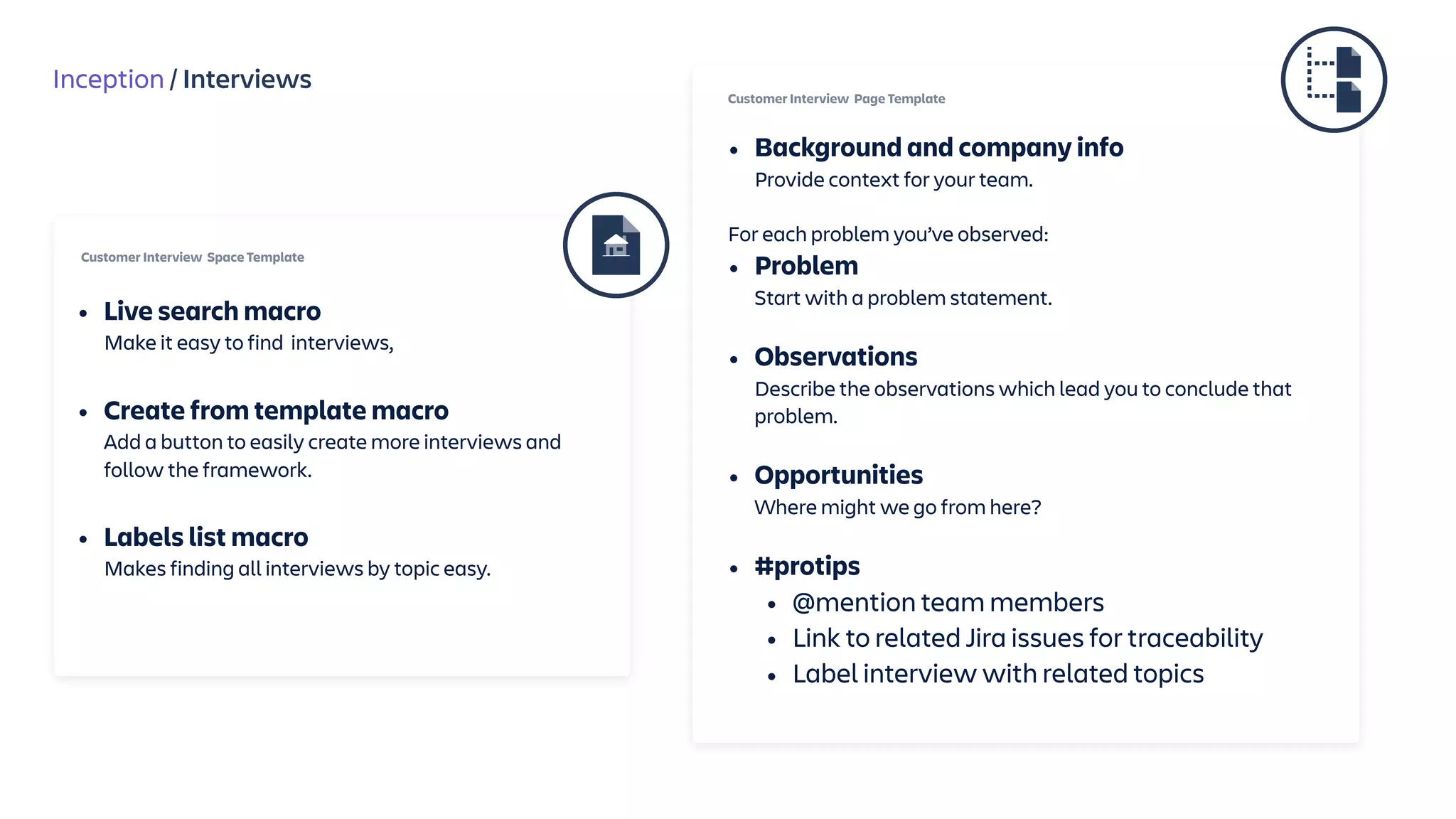 Inception / Interviews
• Background and company info 
Provide context for your team.
For each problem you’ve observed:
• Problem 
Start with a problem statement.
• Observations 
Describe the observations which lead you to conclude that
problem. 
• Opportunities  
Where might we go from here?
• #protips
• @mention team members
• Link to related Jira issues for traceability
• Label interview with related topics
Customer Interview Page Template
Customer Interview Space Template
• Live search macro 
Make it easy to find interviews, 
• Create from template macro 
Add a button to easily create more interviews and
follow the framework. 
• Labels list macro 
Makes finding all interviews by topic easy.
 
