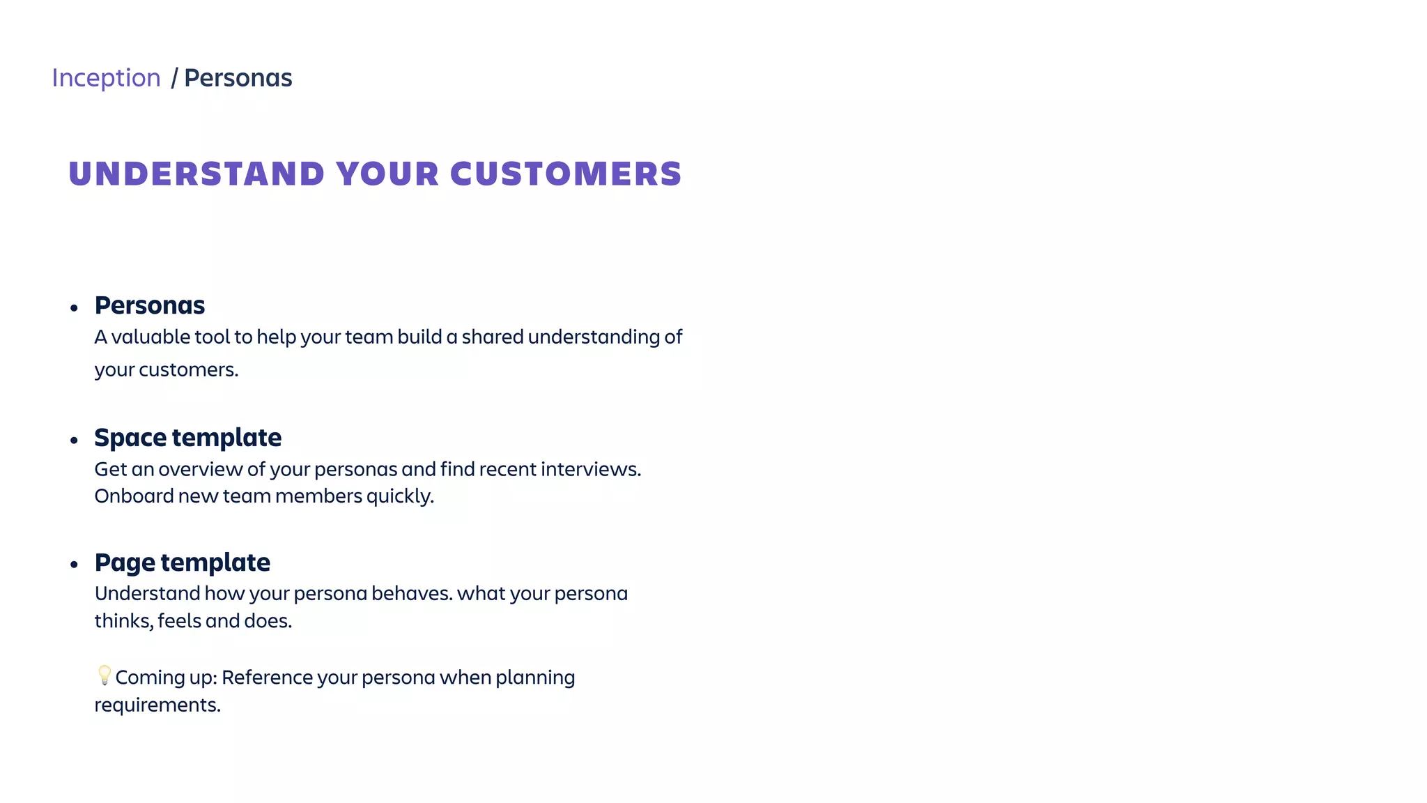 Inception / Personas
• Personas  
A valuable tool to help your team build a shared understanding of
your customers.  
• Space template 
Get an overview of your personas and find recent interviews.
Onboard new team members quickly. 
• Page template  
Understand how your persona behaves. what your persona
thinks, feels and does. 
 
💡Coming up: Reference your persona when planning
requirements.
UNDERSTAND YOUR CUSTOMERS
 