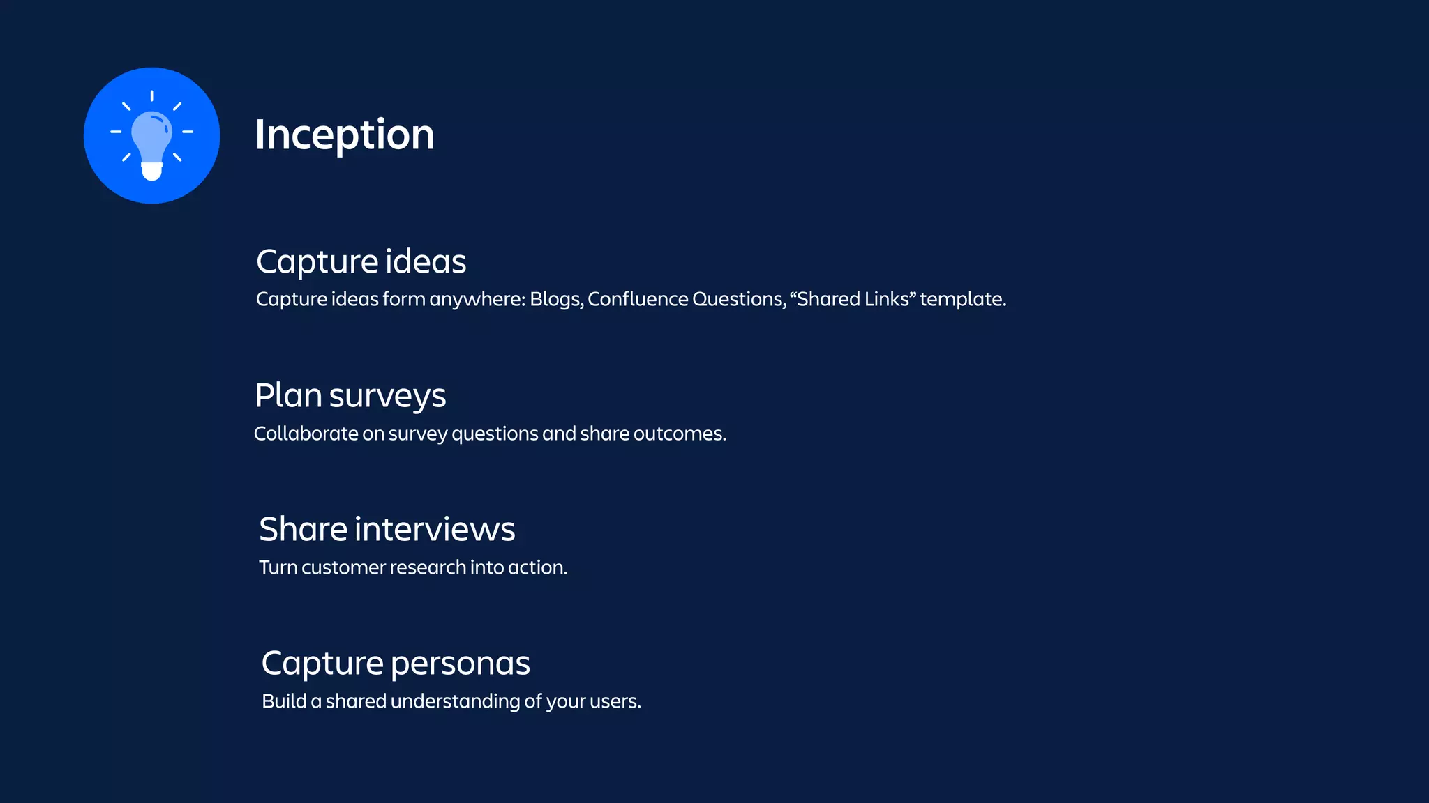 Inception
Capture ideas
Capture ideas form anywhere: Blogs, Confluence Questions, “Shared Links” template.
Plan surveys
Collaborate on survey questions and share outcomes.
Share interviews
Turn customer research into action.
Capture personas
Build a shared understanding of your users.
 