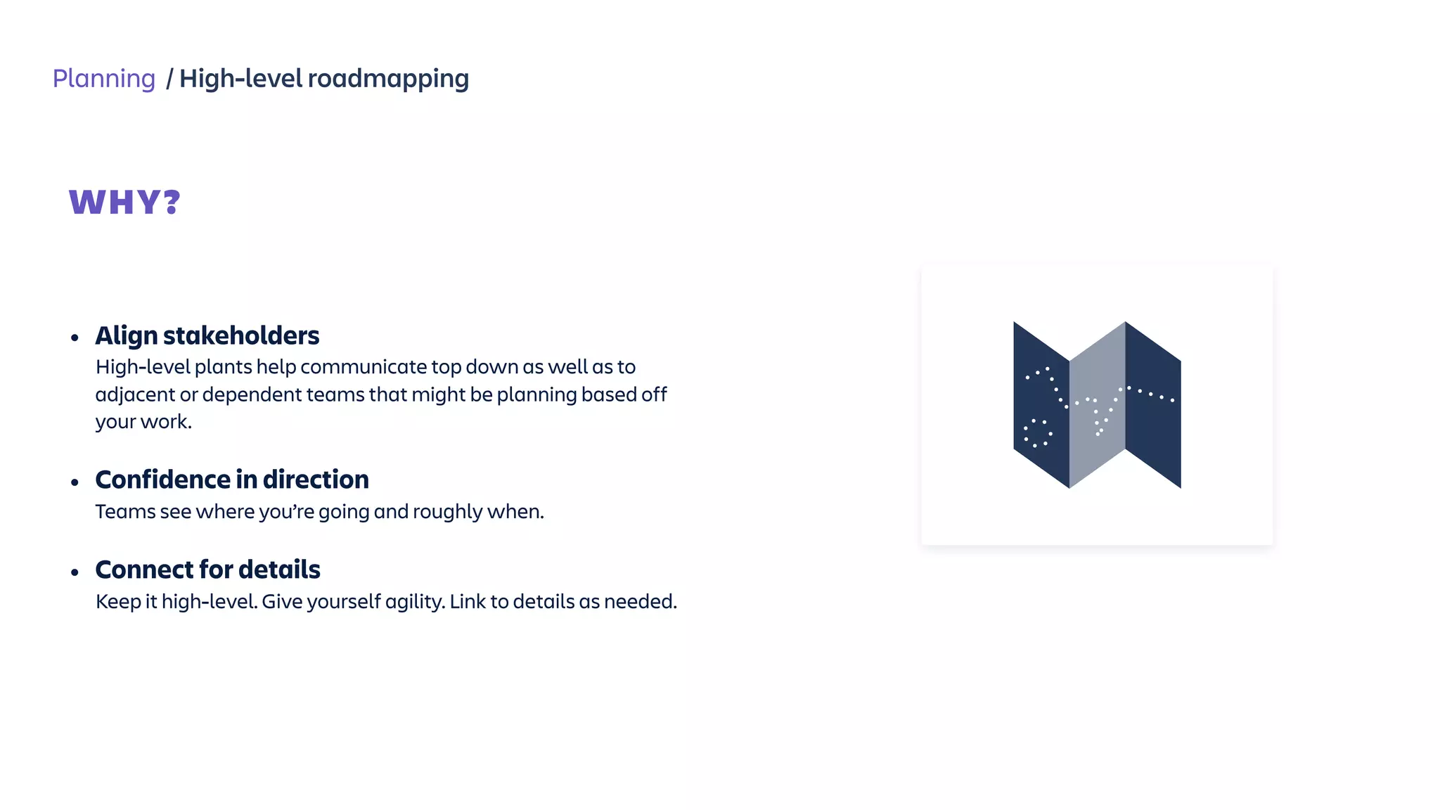 Planning / High-level roadmapping
WHY?
 
• Align stakeholders  
High-level plants help communicate top down as well as to
adjacent or dependent teams that might be planning based off
your work.
• Confidence in direction  
Teams see where you’re going and roughly when.
• Connect for details  
Keep it high-level. Give yourself agility. Link to details as needed.
 