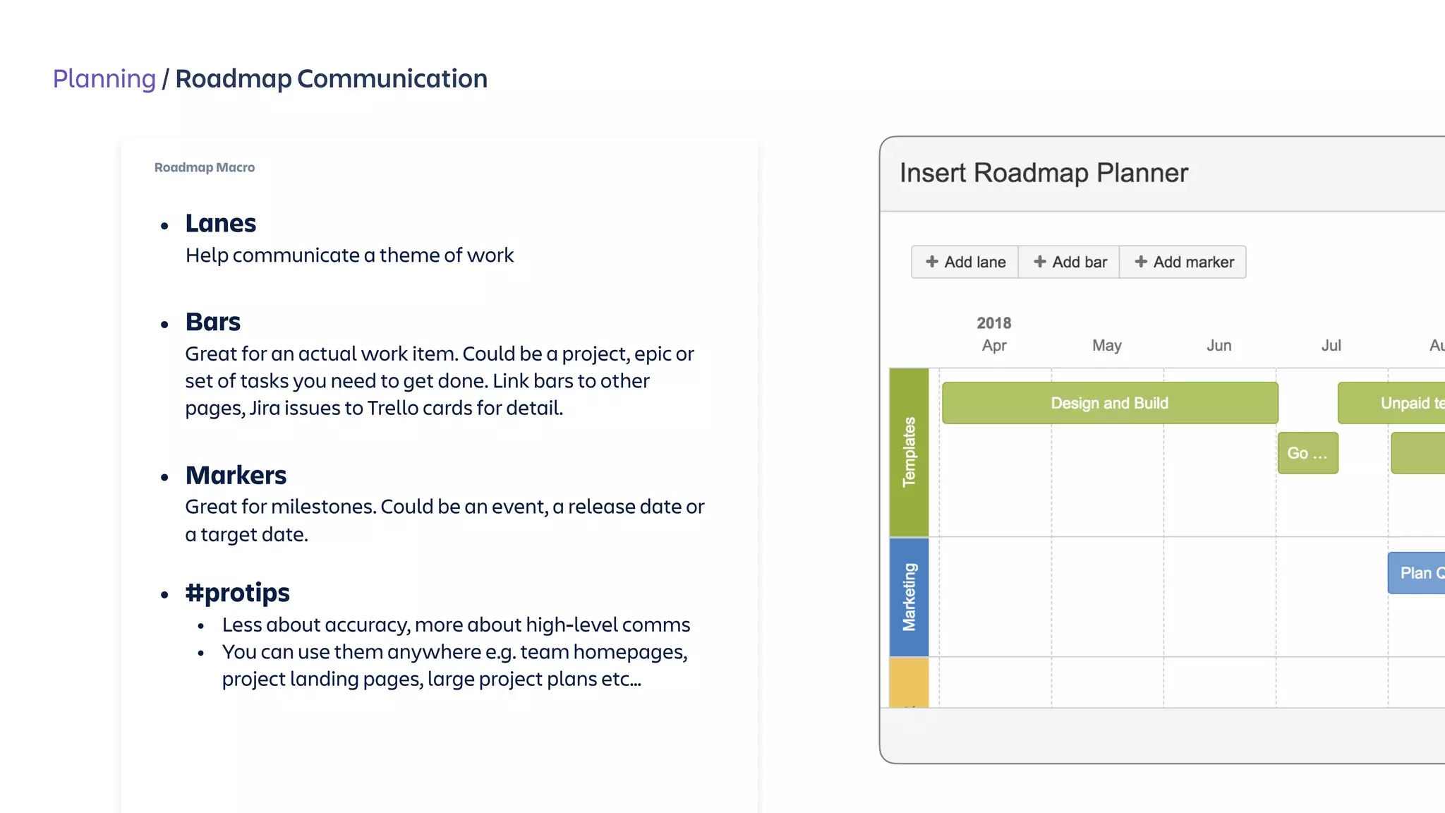 Planning / Roadmap Communication
Roadmap Macro
• Lanes 
Help communicate a theme of work 
• Bars 
Great for an actual work item. Could be a project, epic or
set of tasks you need to get done. Link bars to other
pages, Jira issues to Trello cards for detail.  
• Markers 
Great for milestones. Could be an event, a release date or
a target date.
• #protips
• Less about accuracy, more about high-level comms
• You can use them anywhere e.g. team homepages,
project landing pages, large project plans etc…
 