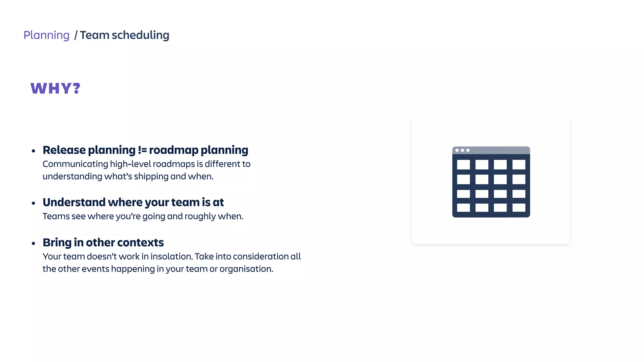 Planning / Team scheduling
WHY?
 
• Release planning != roadmap planning 
Communicating high-level roadmaps is different to
understanding what’s shipping and when.
• Understand where your team is at 
Teams see where you’re going and roughly when.
• Bring in other contexts 
Your team doesn’t work in insolation. Take into consideration all
the other events happening in your team or organisation.
 
