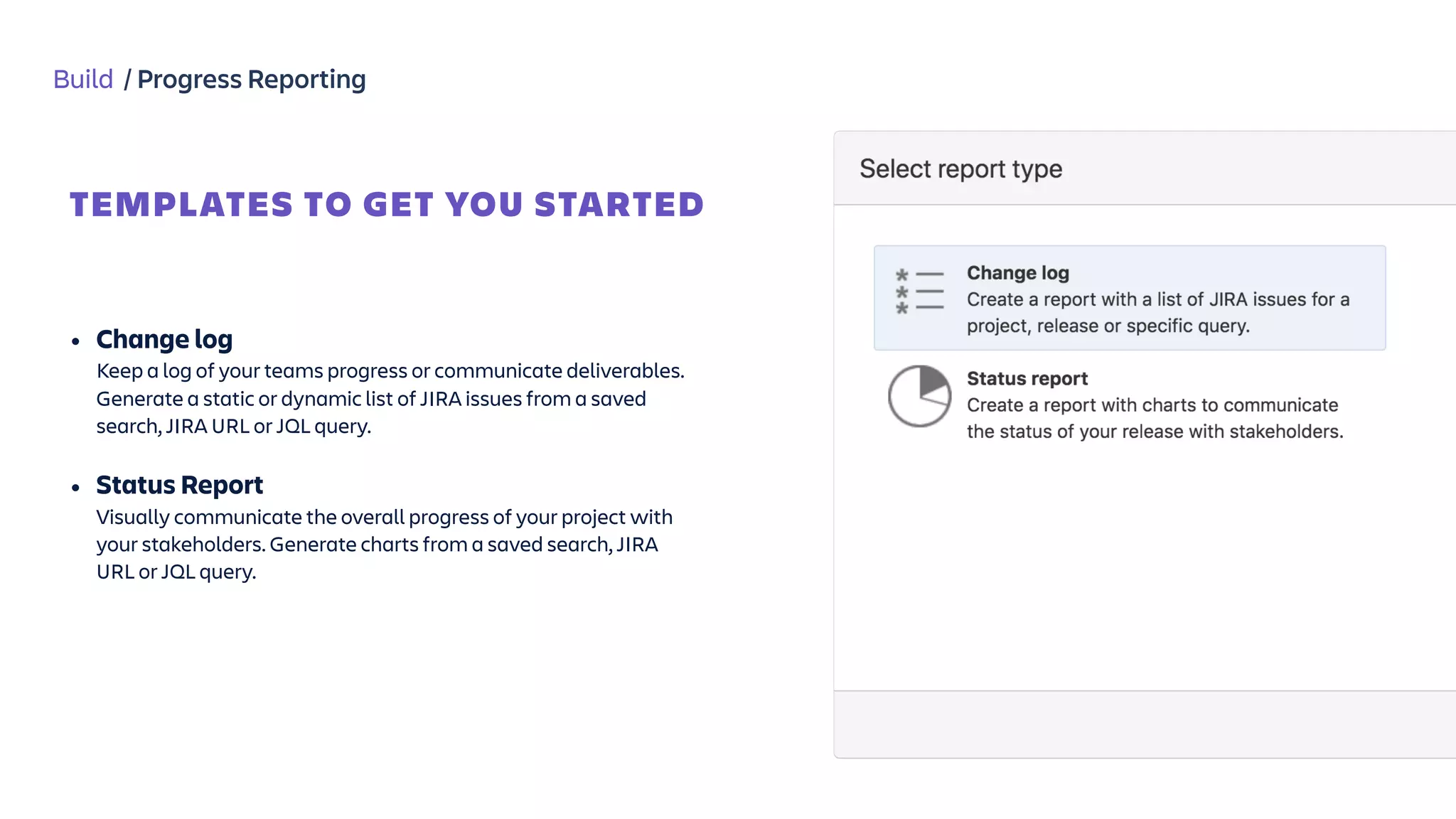 Build / Progress Reporting
TEMPLATES TO GET YOU STARTED
Jira Report
Templates
 
• Change log 
Keep a log of your teams progress or communicate deliverables.
Generate a static or dynamic list of JIRA issues from a saved
search, JIRA URL or JQL query.
• Status Report 
Visually communicate the overall progress of your project with
your stakeholders. Generate charts from a saved search, JIRA
URL or JQL query.
 