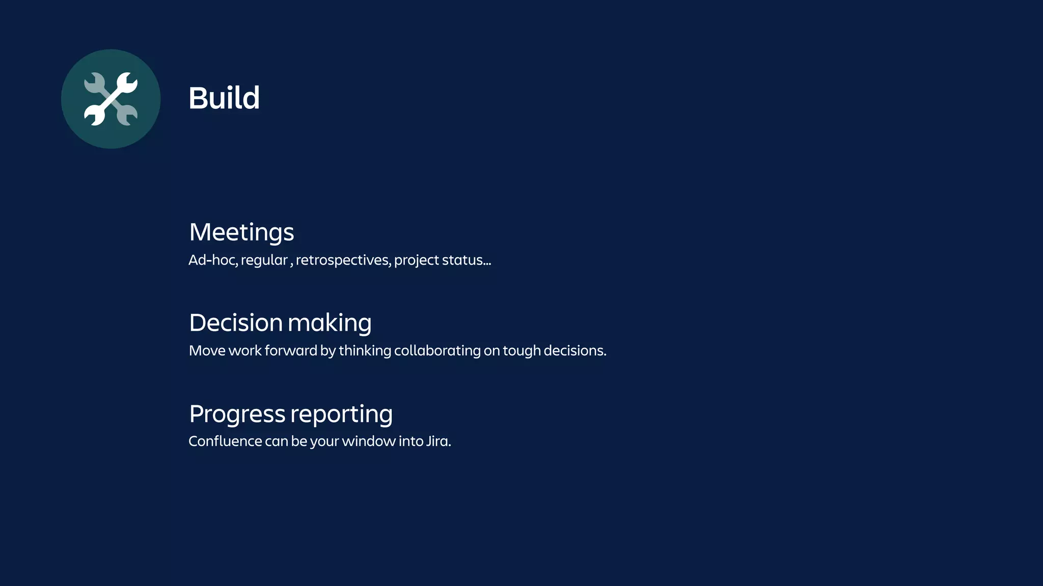 Build
Meetings
Ad-hoc, regular , retrospectives, project status…
Decision making
Move work forward by thinking collaborating on tough decisions.
Progress reporting
Confluence can be your window into Jira.
 