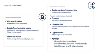 Inception / Interviews
• Background and company info 
Provide context for your team.
For each problem you’ve observed:
• Problem 
Start with a problem statement.
• Observations 
Describe the observations which lead you to conclude that
problem. 
• Opportunities  
Where might we go from here?
• #protips
• @mention team members
• Link to related Jira issues for traceability
• Label interview with related topics
Customer Interview Page Template
Customer Interview Space Template
• Live search macro 
Make it easy to find interviews, 
• Create from template macro 
Add a button to easily create more interviews and
follow the framework. 
• Labels list macro 
Makes finding all interviews by topic easy.
 