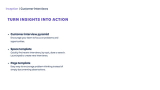 Inception / Customer interviews
• Customer interview pyramid  
Encourage your team to focus on problems and
opportunities. 
• Space template 
Quickly find recent interviews, by topic, date or search.
Launchpad to create new interviews. 
• Page template  
Easy way to encourage problem-thinking instead of
simply documenting observations.
TURN INSIGHTS INTO ACTION
 