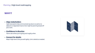 Planning / High-level roadmapping
WHY?
 
• Align stakeholders  
High-level plants help communicate top down as well as to
adjacent or dependent teams that might be planning based off
your work.
• Confidence in direction  
Teams see where you’re going and roughly when.
• Connect for details  
Keep it high-level. Give yourself agility. Link to details as needed.
 