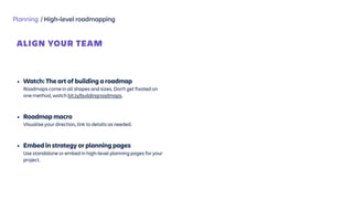 Planning / High-level roadmapping
ALIGN YOUR TEAM
 
• Watch: The art of building a roadmap  
Roadmaps come in all shapes and sizes. Don’t get fixated on
one method, watch bit.ly/buildingroadmaps. 
• Roadmap macro  
Visualise your direction, link to details as needed. 
• Embed in strategy or planning pages  
Use standalone or embed in high-level planning pages for your
project.
 