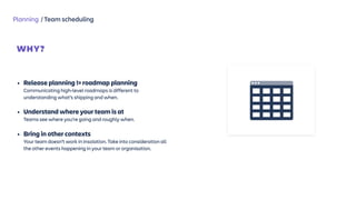Planning / Team scheduling
WHY?
 
• Release planning != roadmap planning 
Communicating high-level roadmaps is different to
understanding what’s shipping and when.
• Understand where your team is at 
Teams see where you’re going and roughly when.
• Bring in other contexts 
Your team doesn’t work in insolation. Take into consideration all
the other events happening in your team or organisation.
 