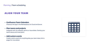 Planning / Team scheduling
ALIGN YOUR TEAM
 
• Confluence Team Calendars 
Checkout the app in the Marketplace, for Cloud and Server.
• Plan teams and projects 
Integrate with Jira releases, sprints or issue dates. Overlay your
teams leave and travel plans.
• Add custom events  
Create custom events for anything else your team does, link to
pages for more detail.
 