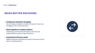 Build / Decisions
MAKE BETTER DECISIONS
 
• Confluence Decisions Template 
Out-of-the-box, modeled on the DACI framework. Focus on on
the bigger, hard-to-reverse decisions.
• Work together to explore options  
Collaborate, comment, edit with teams to ensure you’ve
explored effective ways to make the decision.
• Customize to fit your needs 
Modify the decisions template at a space or site-level to fit your
team or company process.
 