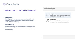 Build / Progress Reporting
TEMPLATES TO GET YOU STARTED
Jira Report
Templates
 
• Change log 
Keep a log of your teams progress or communicate deliverables.
Generate a static or dynamic list of JIRA issues from a saved
search, JIRA URL or JQL query.
• Status Report 
Visually communicate the overall progress of your project with
your stakeholders. Generate charts from a saved search, JIRA
URL or JQL query.
 