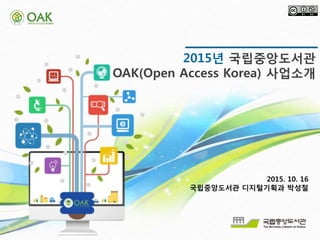 착수보고회
2015. 06
2015년 국립중앙도서관
OAK(Open Access Korea) 사업소개
2015. 10. 16
국립중앙도서관 디지털기획과 박성철
 