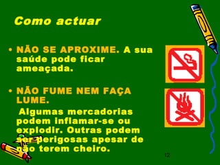 12
Como actuar
• NÃO SE APROXIME. A sua
saúde pode ficar
ameaçada.
• NÃO FUME NEM FAÇA
LUME.
Algumas mercadorias
podem inflamar-se ou
explodir. Outras podem
ser perigosas apesar de
não terem cheiro.
 
