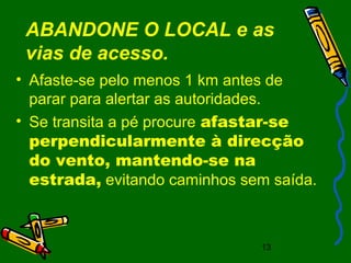 13
ABANDONE O LOCAL e as
vias de acesso.
• Afaste-se pelo menos 1 km antes de
parar para alertar as autoridades.
• Se transita a pé procure afastar-se
perpendicularmente à direcção
do vento, mantendo-se na
estrada, evitando caminhos sem saída.
 