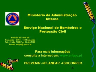 20
Ministério da Administração
Interna
Para mais informações
consulte a internet em: www.snbpc.pt
PREVENIR ->PLANEAR ->SOCORRER
Avenida do Forte em
Carnaxide – 2794 – 112 Carnaxide
Tel.: 21 424 7100 Fax: 21 424 7180
E-mail: snbpc@ snbpc.pt
Serviço Nacional de Bombeiros e
Protecção Civil
 