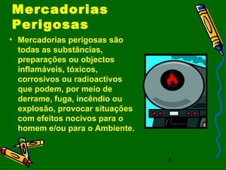 4
Mercadorias
Perigosas
• Mercadorias perigosas são
todas as substâncias,
preparações ou objectos
inflamáveis, tóxicos,
corrosivos ou radioactivos
que podem, por meio de
derrame, fuga, incêndio ou
explosão, provocar situações
com efeitos nocivos para o
homem e/ou para o Ambiente.
 