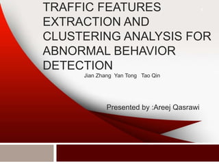 TRAFFIC FEATURES
EXTRACTION AND
CLUSTERING ANALYSIS FOR
ABNORMAL BEHAVIOR
DETECTION
1
Presented by :Areej Qasrawi
Jian Zhang Yan Tong Tao Qin
 