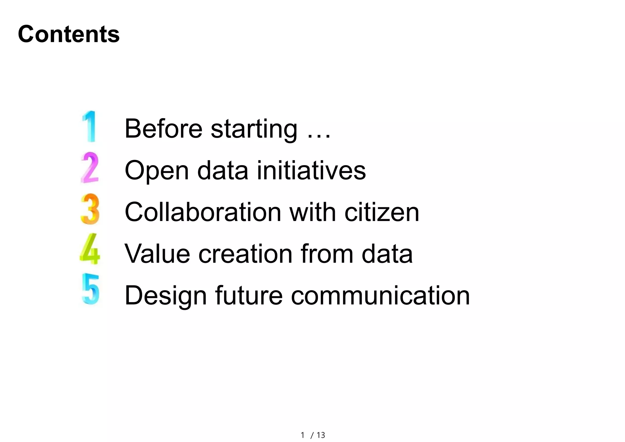 1 / 13
Contents
Before starting …
Open data initiatives
Collaboration with citizen
Value creation from data
Design future communication
 
