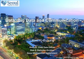 0 / 13
Kim, Ki-Byoung
Data, Big Data and Communication
Oct. 16. 2015
Director, Chief Data Officer
Data & Statistics Division
Seoul Metropolitan Government
e-mail: pskbkim@gmail.com
 