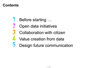 1 / 13
Contents
Before starting …
Open data initiatives
Collaboration with citizen
Value creation from data
Design future communication
 
