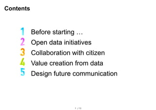 1 / 13
Contents
Before starting …
Open data initiatives
Collaboration with citizen
Value creation from data
Design future ...