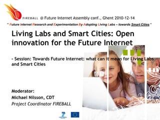 @ Future Internet Assembly conf., Ghent 2010-12-14  ” Future Internet Research and Experimentation By Adopting Living Labs – towards Smart Cities ” Living Labs and Smart Cities: Open innovation for the Future Internet  – Session: Towards Future Internet: what can it mean for Living Labs and Smart Cities Moderator: Michael Nilsson, CDT Project Coordinator FIREBALL 